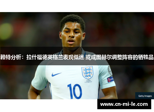 赖特分析：拉什福德英格兰表现低迷 或成图赫尔调整阵容的牺牲品